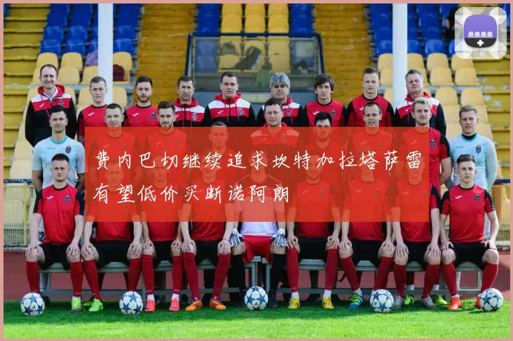 费内巴切继续追求坎特加拉塔萨雷有望低价买断诺阿朗