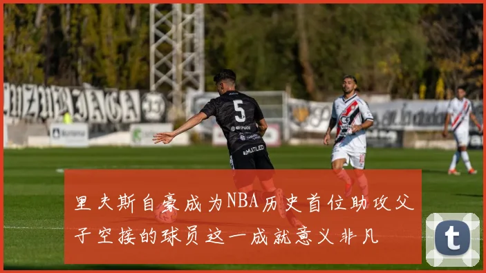 里夫斯自豪成为NBA历史首位助攻父子空接的球员这一成就意义非凡