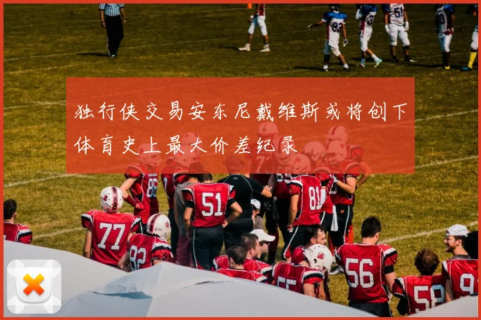 独行侠交易安东尼戴维斯或将创下体育史上最大价差纪录
