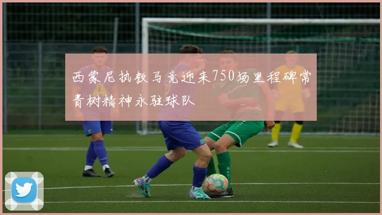 西蒙尼执教马竞迎来750场里程碑常青树精神永驻球队