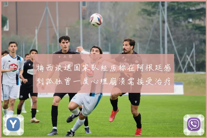 梅西谈退国家队经历称在阿根廷感到孤独曾一度心理崩溃需接受治疗