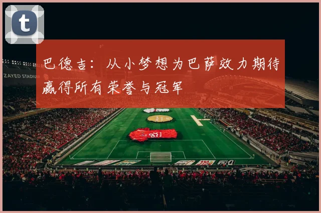 巴德吉：从小梦想为巴萨效力期待赢得所有荣誉与冠军