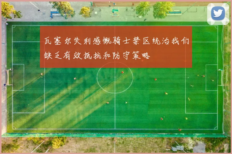 瓦塞尔失利感慨骑士禁区统治我们缺乏有效抵抗和防守策略