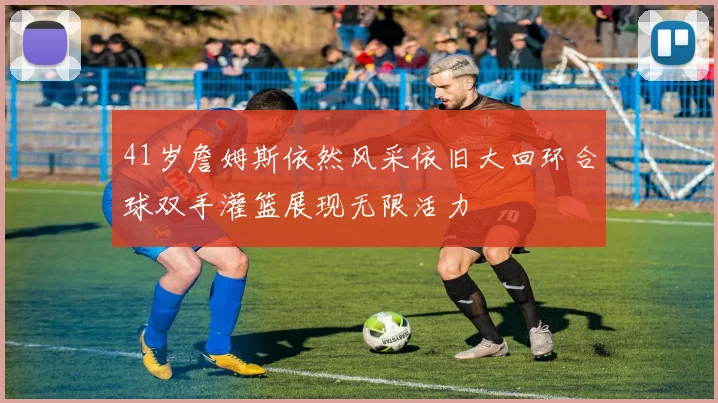 41岁詹姆斯依然风采依旧大回环合球双手灌篮展现无限活力