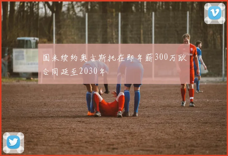 国米续约奥古斯托在即年薪300万欧合同延至2030年