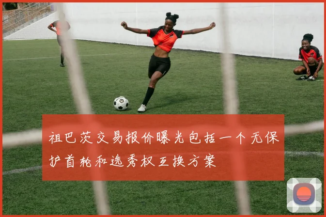 祖巴茨交易报价曝光包括一个无保护首轮和选秀权互换方案