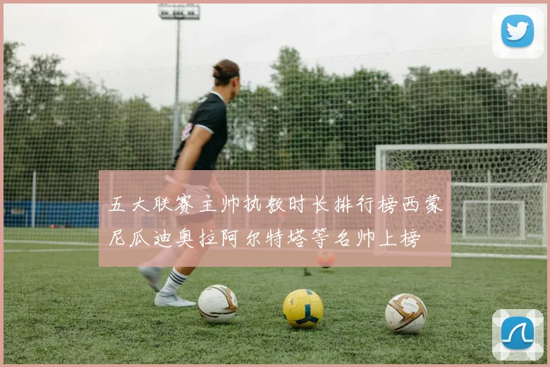 五大联赛主帅执教时长排行榜西蒙尼瓜迪奥拉阿尔特塔等名帅上榜