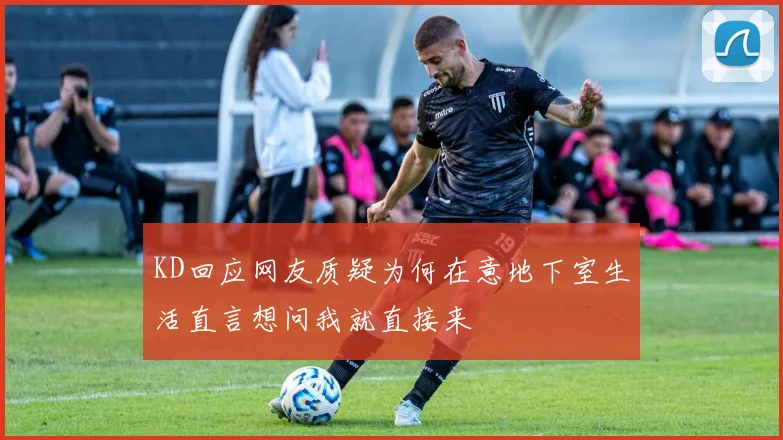 KD回应网友质疑为何在意地下室生活直言想问我就直接来