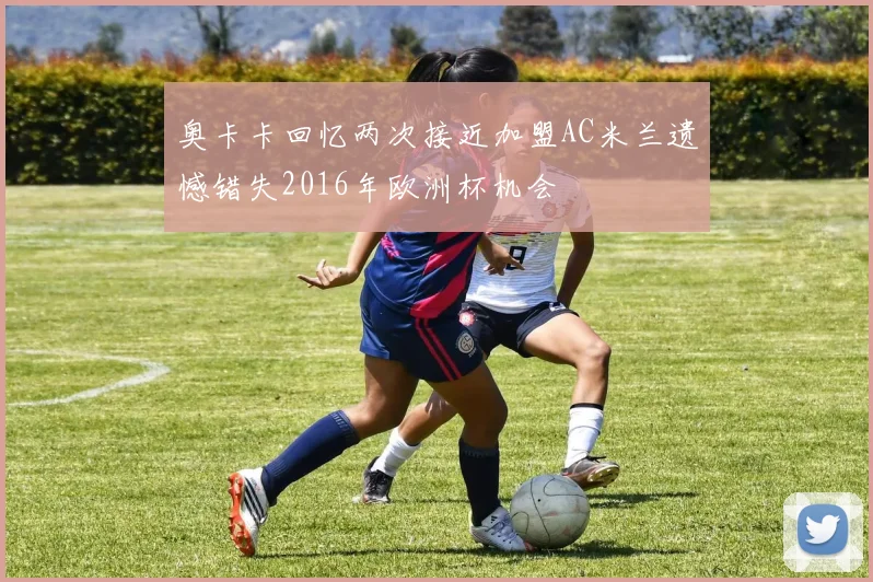 奥卡卡回忆两次接近加盟AC米兰遗憾错失2016年欧洲杯机会