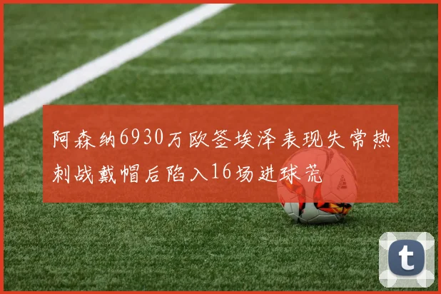 阿森纳6930万欧签埃泽表现失常热刺战戴帽后陷入16场进球荒