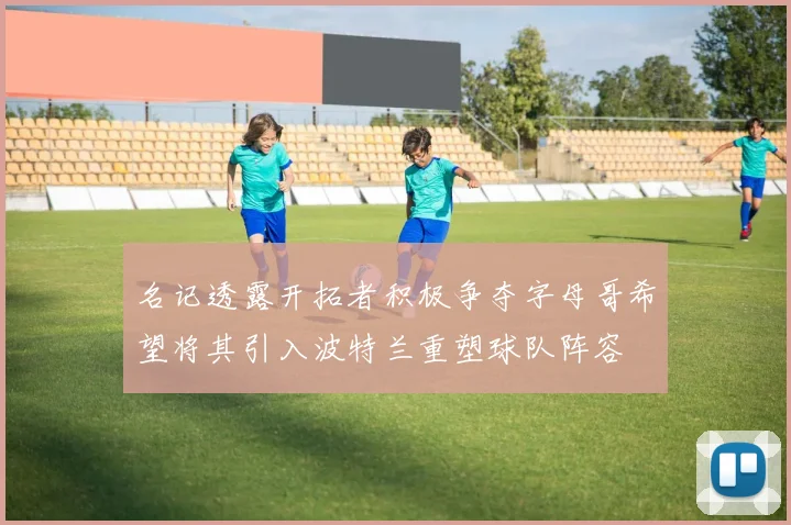 名记透露开拓者积极争夺字母哥希望将其引入波特兰重塑球队阵容