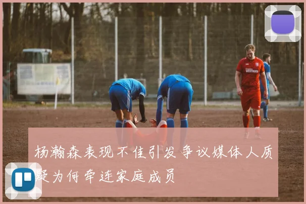 杨瀚森表现不佳引发争议媒体人质疑为何牵连家庭成员