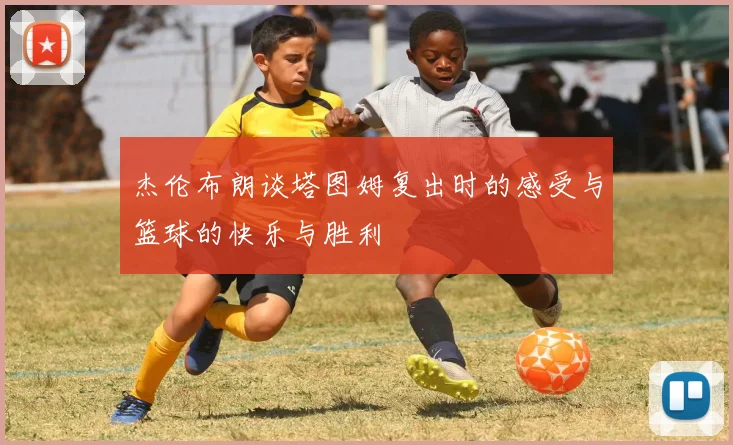 杰伦布朗谈塔图姆复出时的感受与篮球的快乐与胜利