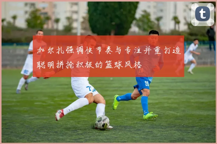 加尔扎强调快节奏与专注并重打造聪明拼抢积极的篮球风格