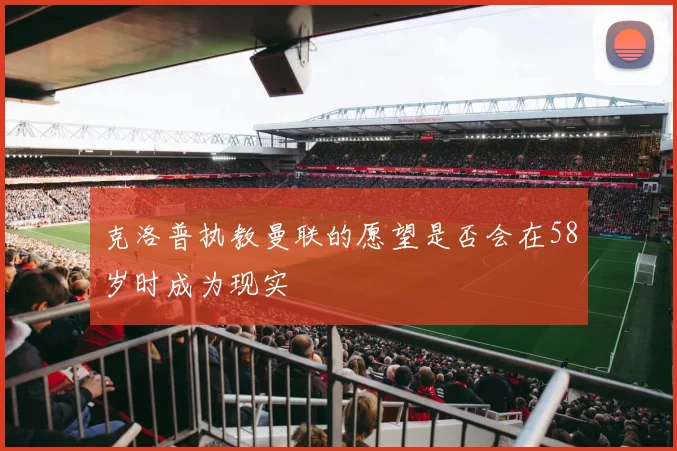 克洛普执教曼联的愿望是否会在58岁时成为现实