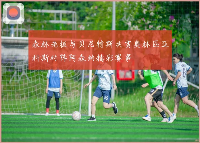 森林老板与贝尼特斯共赏奥林匹亚科斯对阵阿森纳精彩赛事