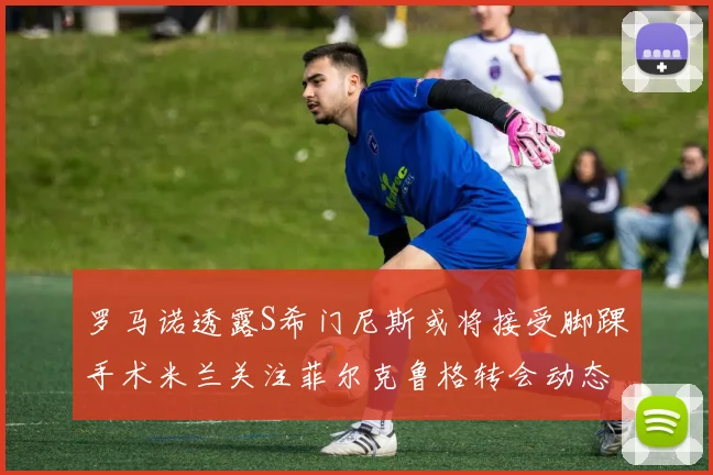 罗马诺透露S希门尼斯或将接受脚踝手术米兰关注菲尔克鲁格转会动态